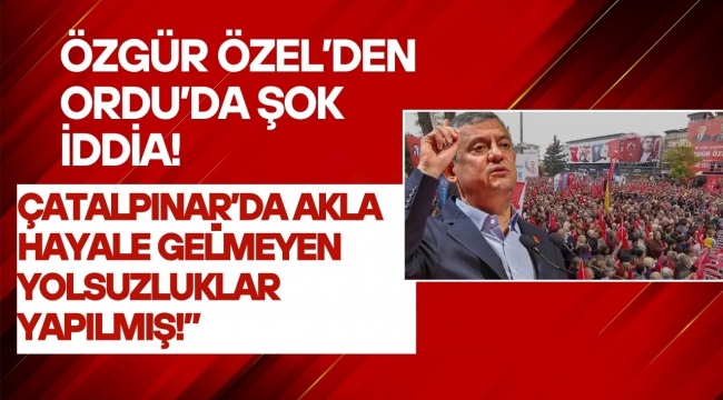 Özgür Özel’den Ordu’da Sert Çıkış: “Çatalpınar’da Akla Hayale Gelmeyen Yolsuzluklar Yapılmış!”
